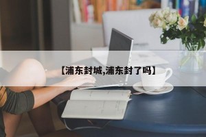 【浦东封城,浦东封了吗】