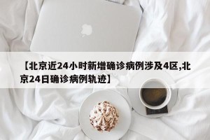 【北京近24小时新增确诊病例涉及4区,北京24日确诊病例轨迹】