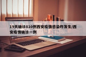 19天确诊810例西安疫情感染咋发生/西安疫情确诊一例