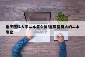 重庆医科大学二本怎么样/重庆医科大的二本专业