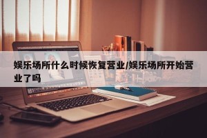 娱乐场所什么时候恢复营业/娱乐场所开始营业了吗