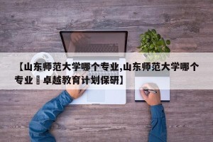 【山东师范大学哪个专业,山东师范大学哪个专业冇卓越教育计划保研】