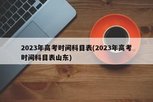 2023年高考时间科目表(2023年高考时间科目表山东)