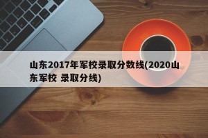 山东2017年军校录取分数线(2020山东军校 录取分线)