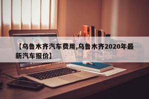 【乌鲁木齐汽车费用,乌鲁木齐2020年最新汽车报价】