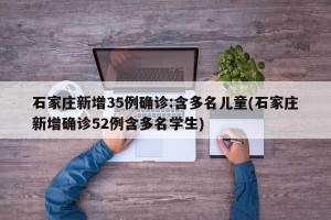 石家庄新增35例确诊:含多名儿童(石家庄新增确诊52例含多名学生)