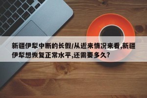 新疆伊犁中断的长假/从近来情况来看,新疆伊犁想恢复正常水平,还需要多久?