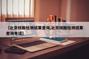 【北京核酸检测结果查询,北京核酸检测结果查询电话】