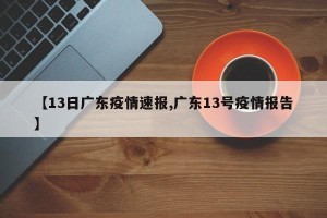 【13日广东疫情速报,广东13号疫情报告】