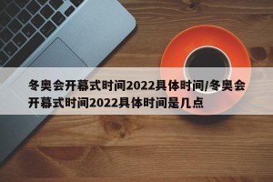 冬奥会开幕式时间2022具体时间/冬奥会开幕式时间2022具体时间是几点