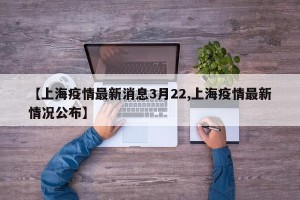 【上海疫情最新消息3月22,上海疫情最新情况公布】