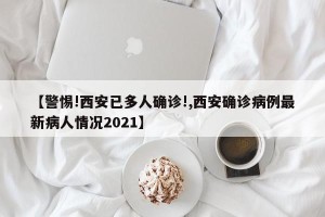 【警惕!西安已多人确诊!,西安确诊病例最新病人情况2021】