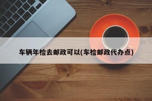 车辆年检去邮政可以(车检邮政代办点)