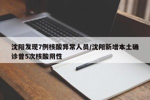 沈阳发现7例核酸异常人员/沈阳新增本土确诊曾5次核酸阴性