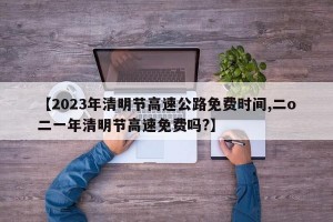 【2023年清明节高速公路免费时间,二o二一年清明节高速免费吗?】