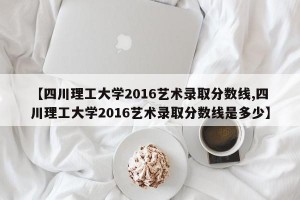 【四川理工大学2016艺术录取分数线,四川理工大学2016艺术录取分数线是多少】