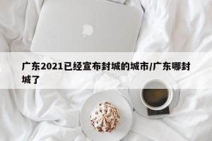 广东2021已经宣布封城的城市/广东哪封城了
