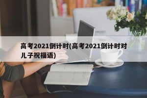 高考2021倒计时(高考2021倒计时对儿子祝福语)