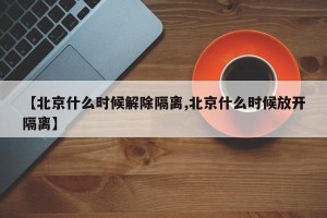 【北京什么时候解除隔离,北京什么时候放开隔离】