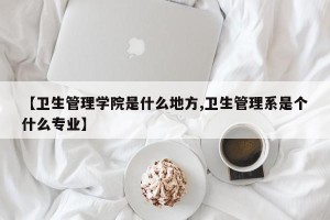 【卫生管理学院是什么地方,卫生管理系是个什么专业】