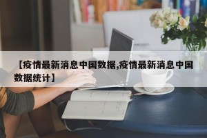 【疫情最新消息中国数据,疫情最新消息中国数据统计】
