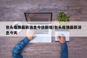 包头疫情最新消息今日新增/包头疫情最新消息今天