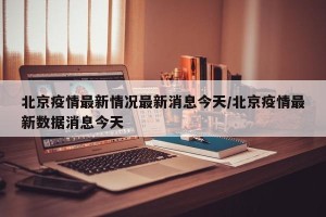 北京疫情最新情况最新消息今天/北京疫情最新数据消息今天