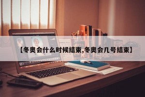 【冬奥会什么时候结束,冬奥会几号结束】