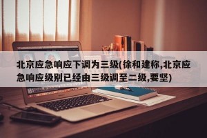 北京应急响应下调为三级(徐和建称,北京应急响应级别已经由三级调至二级,要坚)