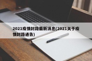 2021疫情封路最新消息(2021关于疫情封路通告)