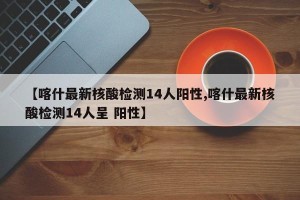 【喀什最新核酸检测14人阳性,喀什最新核酸检测14人呈 阳性】