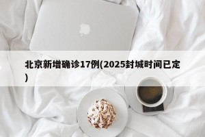 北京新增确诊17例(2025封城时间已定)