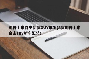即将上市自主新款SUV车型(8款即将上市自主suv新车汇总)