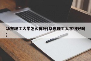 华东理工大学怎么样呀(华东理工大学很好吗)