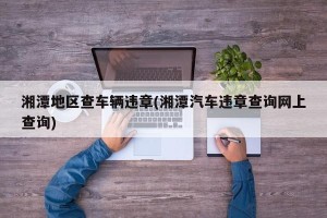 湘潭地区查车辆违章(湘潭汽车违章查询网上查询)