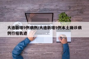 大连新增9例病例/大连新增9例本土确诊病例行程轨迹