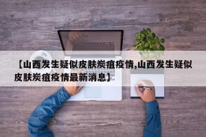 【山西发生疑似皮肤炭疽疫情,山西发生疑似皮肤炭疽疫情最新消息】