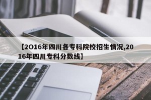 【2O16年四川各专科院校招生情况,2016年四川专科分数线】