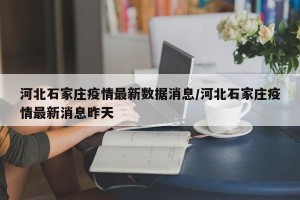 河北石家庄疫情最新数据消息/河北石家庄疫情最新消息昨天