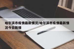 哈尔滨市疫情最新情况/哈尔滨市疫情最新情况今日新增