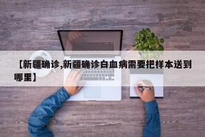 【新疆确诊,新疆确诊白血病需要把样本送到哪里】