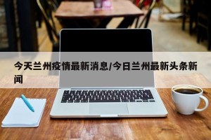 今天兰州疫情最新消息/今日兰州最新头条新闻
