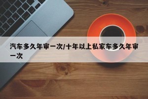 汽车多久年审一次/十年以上私家车多久年审一次