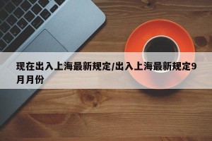 现在出入上海最新规定/出入上海最新规定9月月份