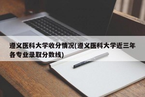 遵义医科大学收分情况(遵义医科大学近三年各专业录取分数线)