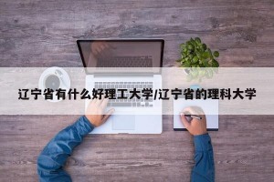 辽宁省有什么好理工大学/辽宁省的理科大学
