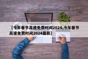 【今年春节高速免费时间2024,今年春节高速免费时间2024最新】