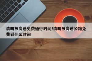 清明节高速免费通行时间/清明节高速公路免费到什么时间