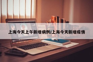 上海今天上午新增病例/上海今天新增疫情