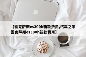 【雷克萨斯es300h新款费用,汽车之家雷克萨斯es300h新款费用】